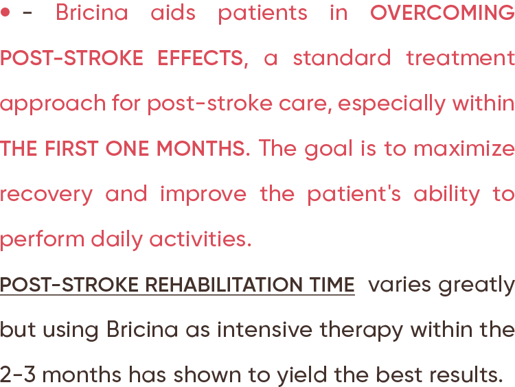 Bricina aids patients in overcoming post-stroke effects, a standard treatment approach for post-stroke care, especially within the first one months. The goal is to maximize recovery and improve the patient's ability to perform daily activities. Post-stroke rehabilitation time  varies greatly but using Bricina as intensive therapy within the 2-3 months has shown to yield the best results.